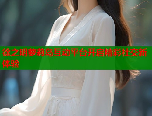 徐之明萝莉岛互动平台开启精彩社交新体验