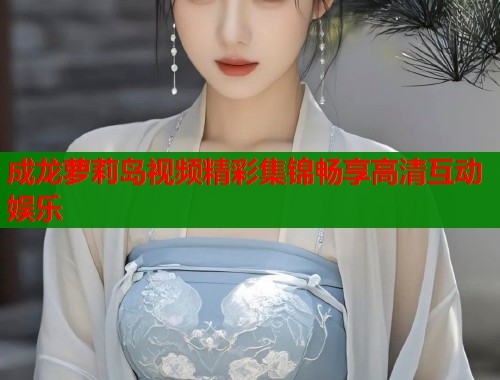 成龙萝莉岛视频精彩集锦畅享高清互动娱乐
