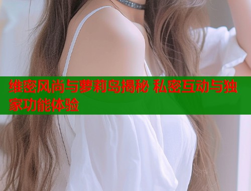 维密风尚与萝莉岛揭秘 私密互动与独家功能体验