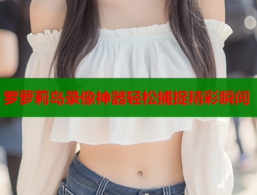 罗萝莉岛录像神器轻松捕捉精彩瞬间 罗萝莉岛录像神器轻松捕捉精彩瞬间