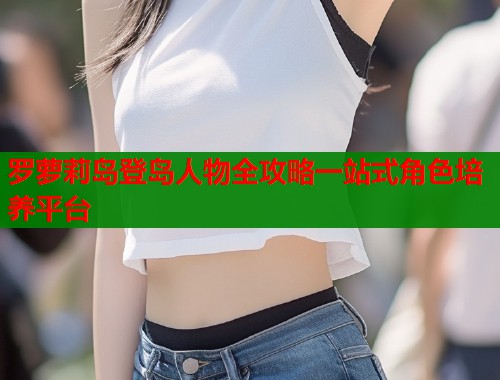 罗萝莉岛登岛人物全攻略一站式角色培养平台