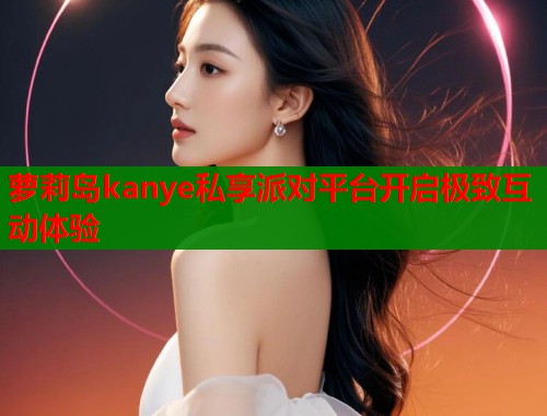 萝莉岛kanye私享派对平台开启极致互动体验