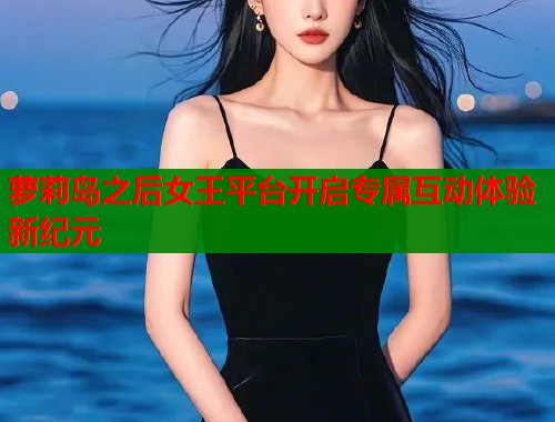 萝莉岛之后女王平台开启专属互动体验新纪元