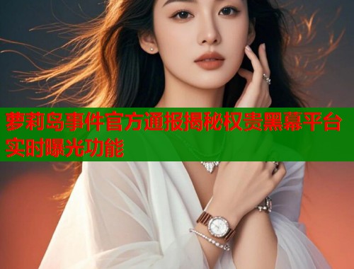 萝莉岛事件官方通报揭秘权贵黑幕平台实时曝光功能