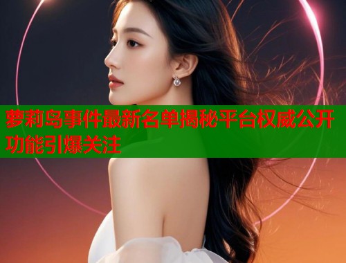 萝莉岛事件最新名单揭秘平台权威公开功能引爆关注