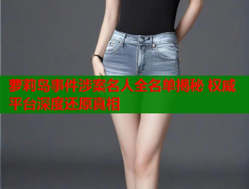 萝莉岛事件涉案名人全名单揭秘 权威平台深度还原真相