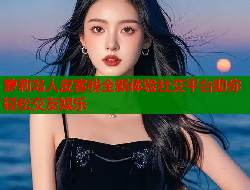 萝莉岛人皮客栈全新体验社交平台助你轻松交友娱乐
