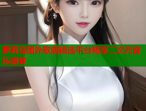 萝莉岛国外歌曲精选平台畅享二次元音乐盛宴