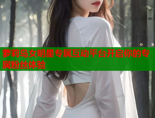 萝莉岛女明星专属互动平台开启你的专属粉丝体验